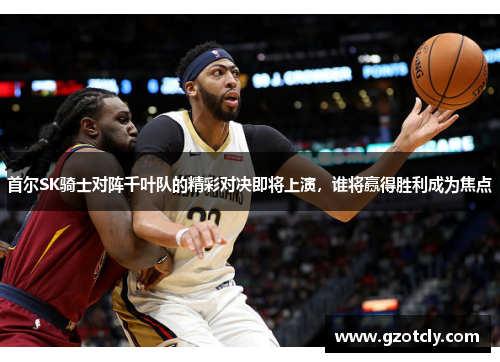 首尔SK骑士对阵千叶队的精彩对决即将上演，谁将赢得胜利成为焦点